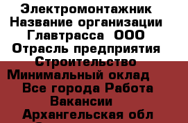 Электромонтажник › Название организации ­ Главтрасса, ООО › Отрасль предприятия ­ Строительство › Минимальный оклад ­ 1 - Все города Работа » Вакансии   . Архангельская обл.,Северодвинск г.